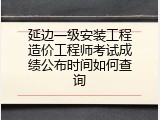 延边一级安装工程造价工程师考试成绩公布时间如何查询