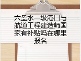 六盘水一级港口与航道工程建造师国家有补贴吗在哪里报名