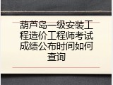 葫芦岛一级安装工程造价工程师考试成绩公布时间如何查询