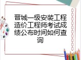 晋城一级安装工程造价工程师考试成绩公布时间如何查询