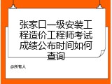 张家口一级安装工程造价工程师考试成绩公布时间如何查询