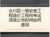 合川区一级安装工程造价工程师考试成绩公布时间如何查询