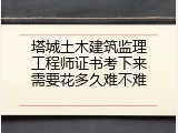 塔城土木建筑监理工程师证书考下来需要花多久难不难