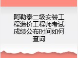 阿勒泰二级安装工程造价工程师考试成绩公布时间如何查询