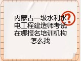 内蒙古一级水利水电工程建造师考试在哪报名培训机构怎么找