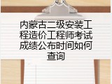 内蒙古二级安装工程造价工程师考试成绩公布时间如何查询
