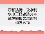 呼和浩特一级水利水电工程建造师考试在哪报名培训机构怎么找
