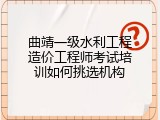 曲靖一级水利工程造价工程师考试培训如何挑选机构