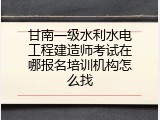甘南一级水利水电工程建造师考试在哪报名培训机构怎么找
