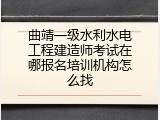 曲靖一级水利水电工程建造师考试在哪报名培训机构怎么找