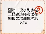 潮州一级水利水电工程建造师考试在哪报名培训机构怎么找