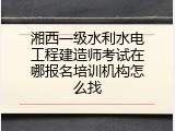 湘西一级水利水电工程建造师考试在哪报名培训机构怎么找