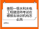 衡阳一级水利水电工程建造师考试在哪报名培训机构怎么找