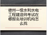 德州一级水利水电工程建造师考试在哪报名培训机构怎么找