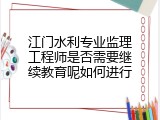 江门水利专业监理工程师是否需要继续教育呢如何进行