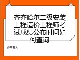 齐齐哈尔二级安装工程造价工程师考试成绩公布时间如何查询