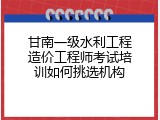 甘南一级水利工程造价工程师考试培训如何挑选机构