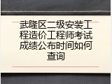 武隆区二级安装工程造价工程师考试成绩公布时间如何查询