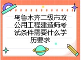 乌鲁木齐二级市政公用工程建造师考试条件需要什么学历要求
