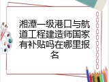 湘潭一级港口与航道工程建造师国家有补贴吗在哪里报名