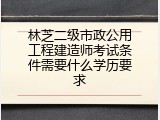 林芝二级市政公用工程建造师考试条件需要什么学历要求