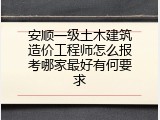 安顺一级土木建筑造价工程师怎么报考哪家最好有何要求