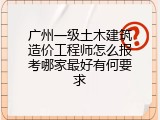 广州一级土木建筑造价工程师怎么报考哪家最好有何要求