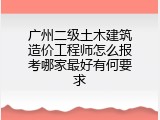 广州二级土木建筑造价工程师怎么报考哪家最好有何要求