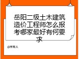 岳阳二级土木建筑造价工程师怎么报考哪家最好有何要求