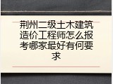 荆州二级土木建筑造价工程师怎么报考哪家最好有何要求