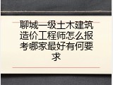 聊城一级土木建筑造价工程师怎么报考哪家最好有何要求