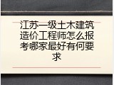 江苏一级土木建筑造价工程师怎么报考哪家最好有何要求