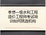 孝感一级水利工程造价工程师考试培训如何挑选机构