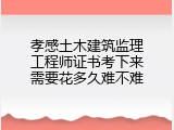 孝感土木建筑监理工程师证书考下来需要花多久难不难