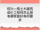 绍兴一级土木建筑造价工程师怎么报考哪家最好有何要求