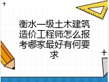 衡水一级土木建筑造价工程师怎么报考哪家最好有何要求