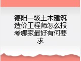 德阳一级土木建筑造价工程师怎么报考哪家最好有何要求