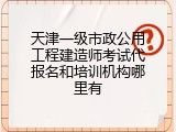 天津一级市政公用工程建造师考试代报名和培训机构哪里有