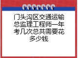 门头沟区交通运输总监理工程师一年考几次总共需要花多少钱