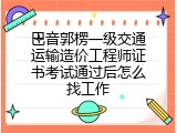 巴音郭楞一级交通运输造价工程师证书考试通过后怎么找工作