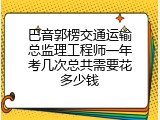 巴音郭楞交通运输总监理工程师一年考几次总共需要花多少钱