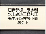 巴音郭楞二级水利水电建造工程师证书电子版在哪下载怎么下