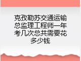 克孜勒苏交通运输总监理工程师一年考几次总共需要花多少钱