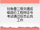 吐鲁番二级交通运输造价工程师证书考试通过后怎么找工作