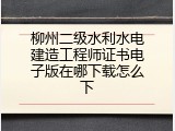 柳州二级水利水电建造工程师证书电子版在哪下载怎么下
