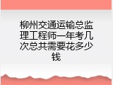 柳州交通运输总监理工程师一年考几次总共需要花多少钱