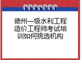 德州一级水利工程造价工程师考试培训如何挑选机构