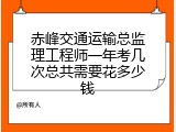 赤峰交通运输总监理工程师一年考几次总共需要花多少钱