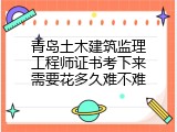 青岛土木建筑监理工程师证书考下来需要花多久难不难