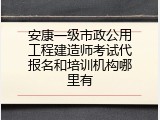 安康一级市政公用工程建造师考试代报名和培训机构哪里有
